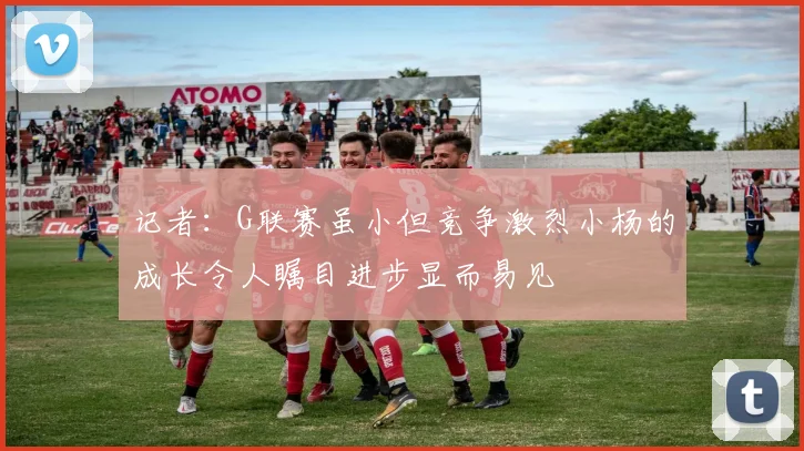 记者：G联赛虽小但竞争激烈小杨的成长令人瞩目进步显而易见