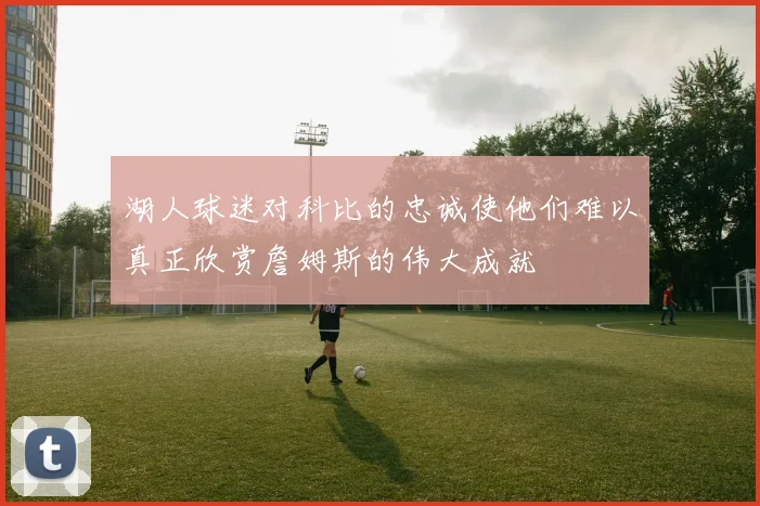 湖人球迷对科比的忠诚使他们难以真正欣赏詹姆斯的伟大成就