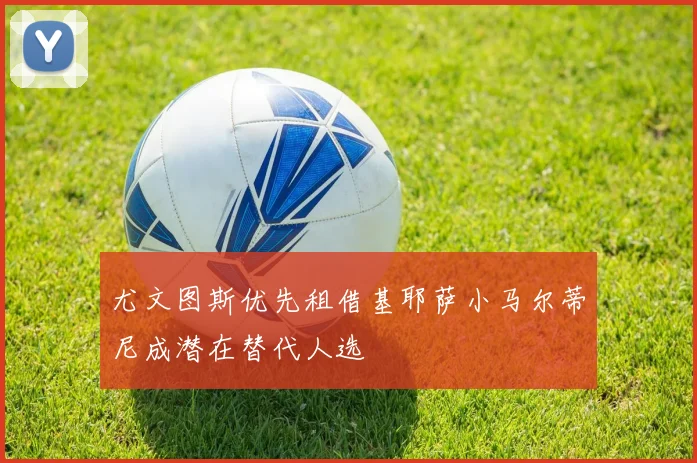 尤文图斯优先租借基耶萨小马尔蒂尼成潜在替代人选