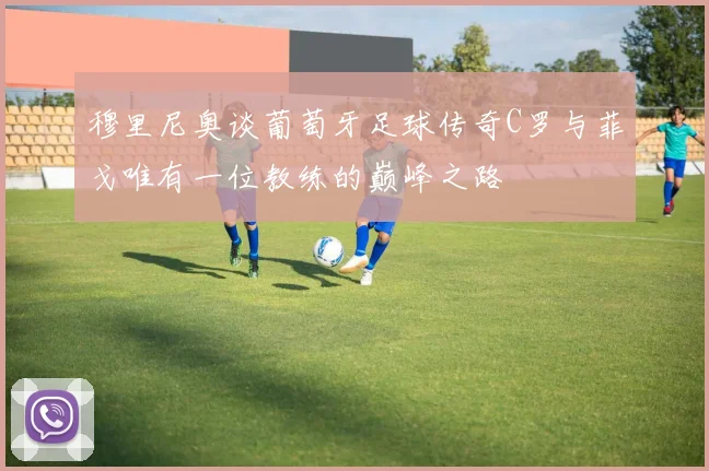穆里尼奥谈葡萄牙足球传奇C罗与菲戈唯有一位教练的巅峰之路
